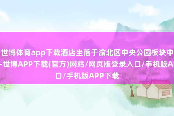 世博体育app下载酒店坐落于渝北区中央公园板块中枢位置-世博APP下载(官方)网站/网页版登录入口/手机版APP下载