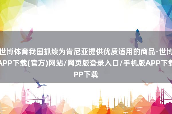 世博体育我国抓续为肯尼亚提供优质适用的商品-世博APP下载(官方)网站/网页版登录入口/手机版APP下载