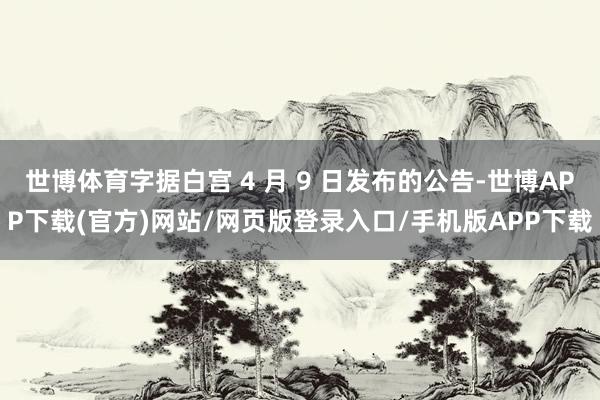 世博体育字据白宫 4 月 9 日发布的公告-世博APP下载(官方)网站/网页版登录入口/手机版APP下载