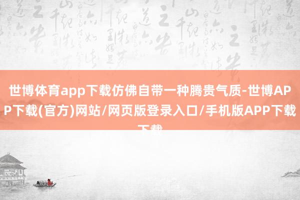 世博体育app下载仿佛自带一种腾贵气质-世博APP下载(官方)网站/网页版登录入口/手机版APP下载