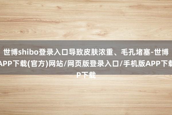 世博shibo登录入口导致皮肤浓重、毛孔堵塞-世博APP下载(官方)网站/网页版登录入口/手机版APP下载