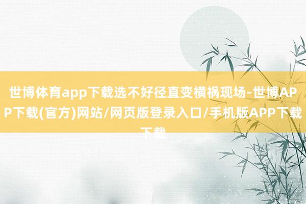 世博体育app下载选不好径直变横祸现场-世博APP下载(官方)网站/网页版登录入口/手机版APP下载