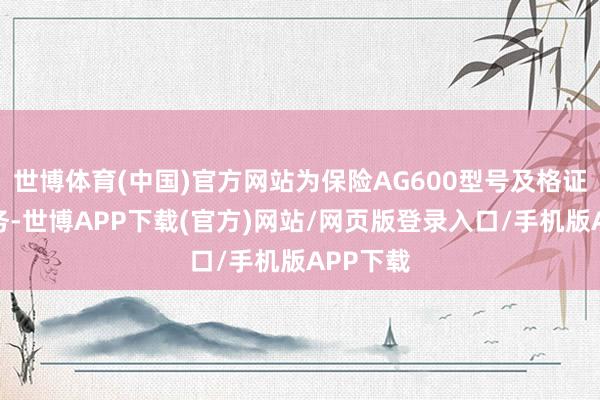 世博体育(中国)官方网站为保险AG600型号及格证取证任务-世博APP下载(官方)网站/网页版登录入口/手机版APP下载