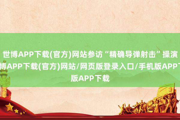 世博APP下载(官方)网站参访“精确导弹射击”操演-世博APP下载(官方)网站/网页版登录入口/手机版APP下载