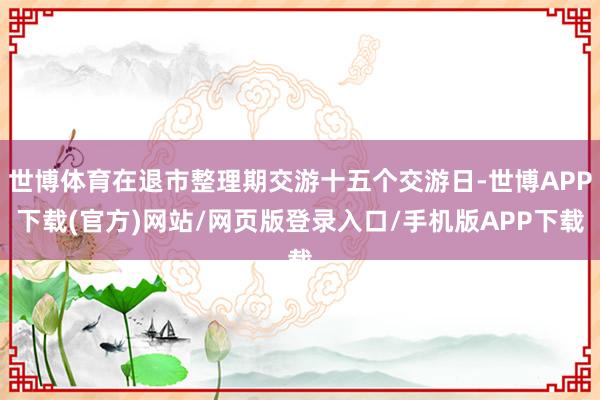 世博体育在退市整理期交游十五个交游日-世博APP下载(官方)网站/网页版登录入口/手机版APP下载