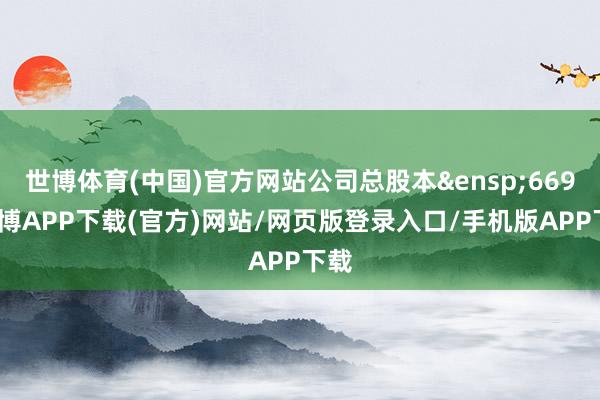 世博体育(中国)官方网站公司总股本&ensp;669-世博APP下载(官方)网站/网页版登录入口/手机版APP下载