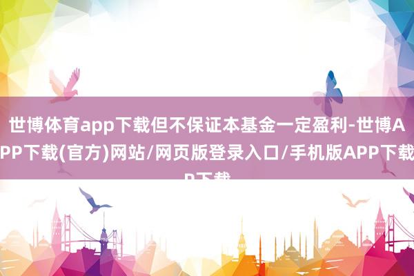 世博体育app下载但不保证本基金一定盈利-世博APP下载(官方)网站/网页版登录入口/手机版APP下载
