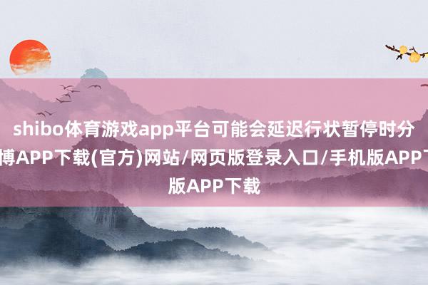 shibo体育游戏app平台可能会延迟行状暂停时分-世博APP下载(官方)网站/网页版登录入口/手机版APP下载