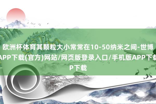 欧洲杯体育其颗粒大小常常在10-50纳米之间-世博APP下载(官方)网站/网页版登录入口/手机版APP下载