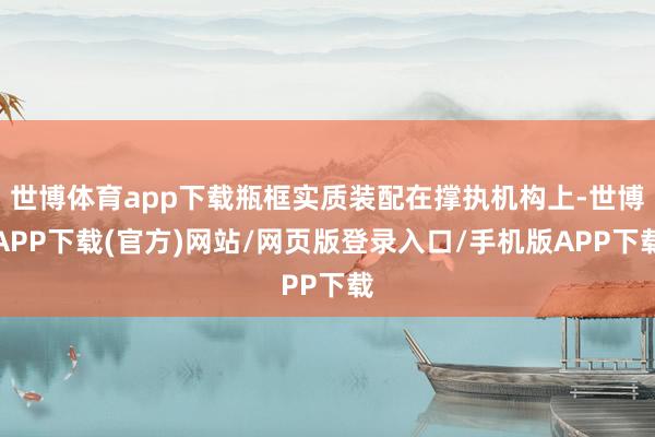 世博体育app下载瓶框实质装配在撑执机构上-世博APP下载(官方)网站/网页版登录入口/手机版APP下载