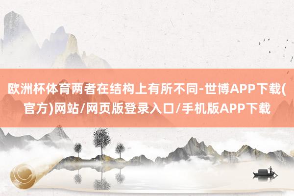 欧洲杯体育两者在结构上有所不同-世博APP下载(官方)网站/网页版登录入口/手机版APP下载