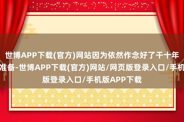 世博APP下载(官方)网站因为依然作念好了干十年致使更久的准备-世博APP下载(官方)网站/网页版登录入口/手机版APP下载
