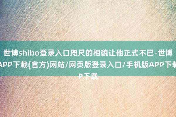 世博shibo登录入口咫尺的相貌让他正式不已-世博APP下载(官方)网站/网页版登录入口/手机版APP下载