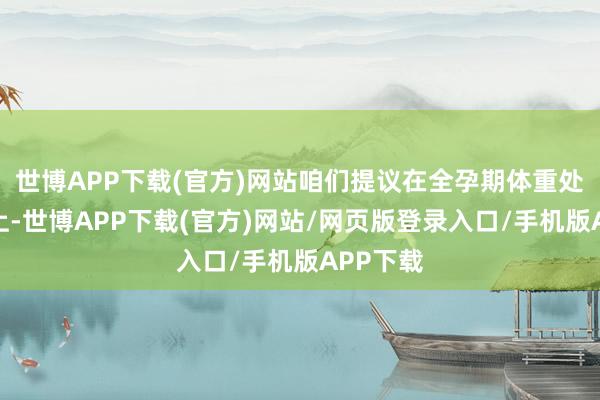 世博APP下载(官方)网站咱们提议在全孕期体重处理基础上-世博APP下载(官方)网站/网页版登录入口/手机版APP下载
