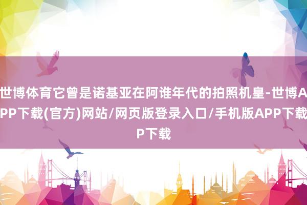 世博体育它曾是诺基亚在阿谁年代的拍照机皇-世博APP下载(官方)网站/网页版登录入口/手机版APP下载