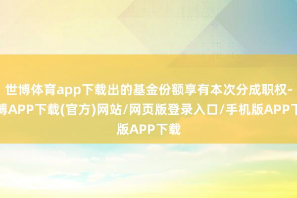 世博体育app下载出的基金份额享有本次分成职权-世博APP下载(官方)网站/网页版登录入口/手机版APP下载