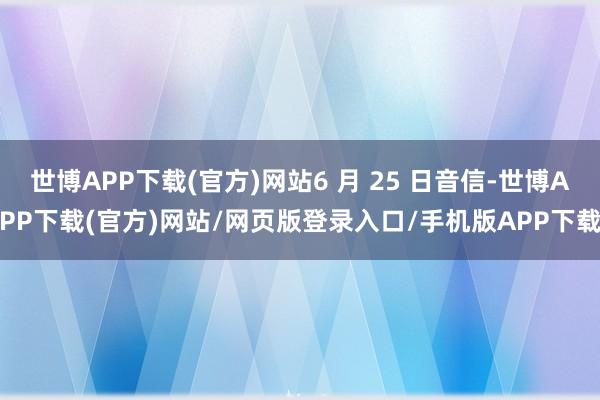 世博APP下载(官方)网站6 月 25 日音信-世博APP下载(官方)网站/网页版登录入口/手机版APP下载