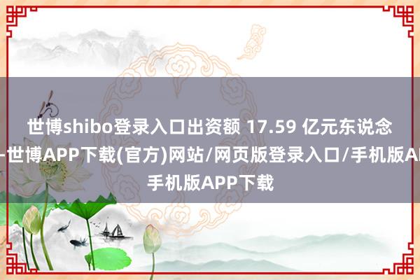 世博shibo登录入口出资额 17.59 亿元东说念主民币-世博APP下载(官方)网站/网页版登录入口/手机版APP下载