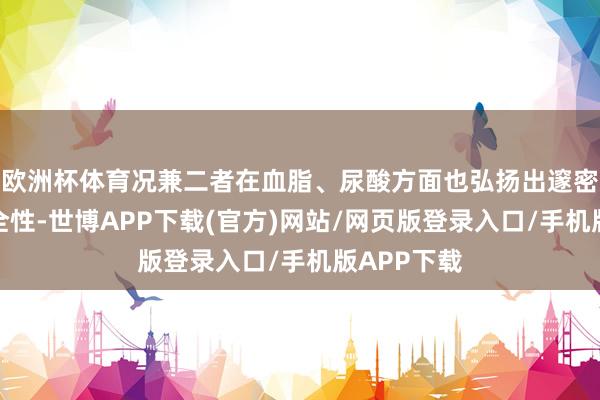 欧洲杯体育况兼二者在血脂、尿酸方面也弘扬出邃密的临床安全性-世博APP下载(官方)网站/网页版登录入口/手机版APP下载