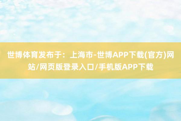 世博体育发布于：上海市-世博APP下载(官方)网站/网页版登录入口/手机版APP下载