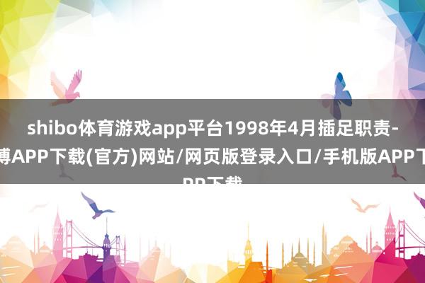 shibo体育游戏app平台1998年4月插足职责-世博APP下载(官方)网站/网页版登录入口/手机版APP下载