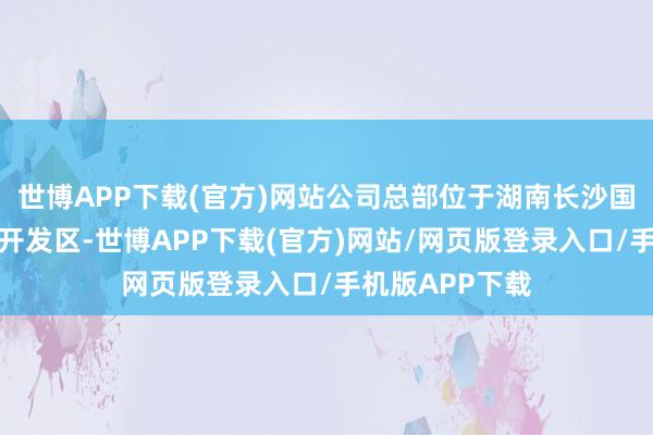 世博APP下载(官方)网站公司总部位于湖南长沙国度级经济期间开发区-世博APP下载(官方)网站/网页版登录入口/手机版APP下载