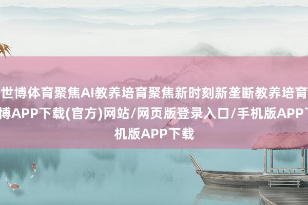 世博体育聚焦AI教养培育聚焦新时刻新垄断教养培育-世博APP下载(官方)网站/网页版登录入口/手机版APP下载