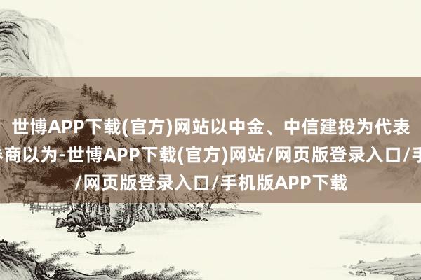 世博APP下载(官方)网站以中金、中信建投为代表的“中字头”券商以为-世博APP下载(官方)网站/网页版登录入口/手机版APP下载