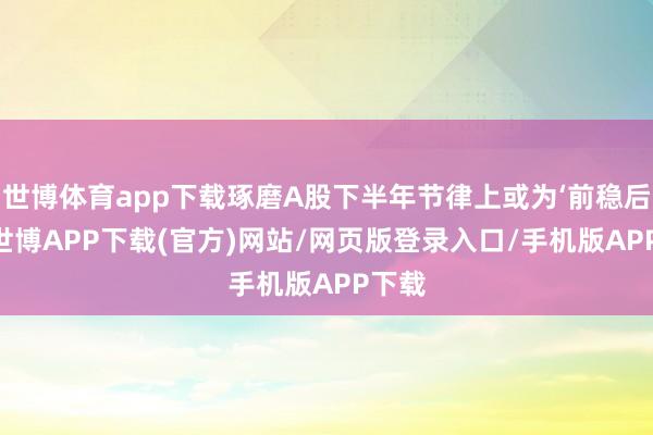 世博体育app下载琢磨A股下半年节律上或为‘前稳后升’-世博APP下载(官方)网站/网页版登录入口/手机版APP下载