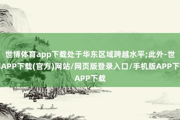 世博体育app下载处于华东区域跨越水平;此外-世博APP下载(官方)网站/网页版登录入口/手机版APP下载