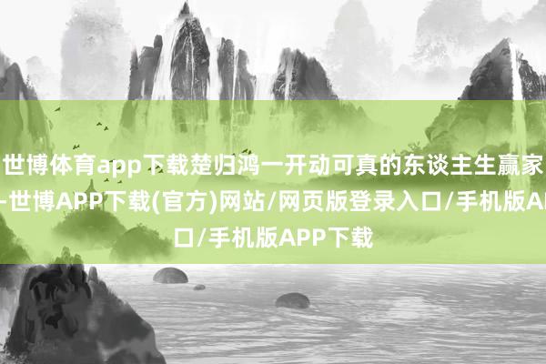 世博体育app下载楚归鸿一开动可真的东谈主生赢家的典范-世博APP下载(官方)网站/网页版登录入口/手机版APP下载