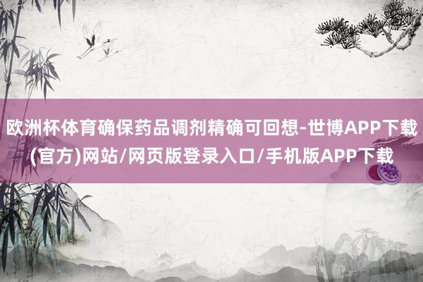 欧洲杯体育确保药品调剂精确可回想-世博APP下载(官方)网站/网页版登录入口/手机版APP下载