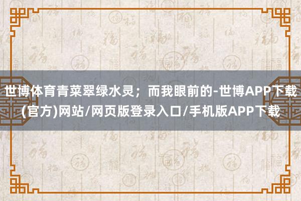 世博体育青菜翠绿水灵;而我眼前的-世博APP下载(官方)网站/网页版登录入口/手机版APP下载
