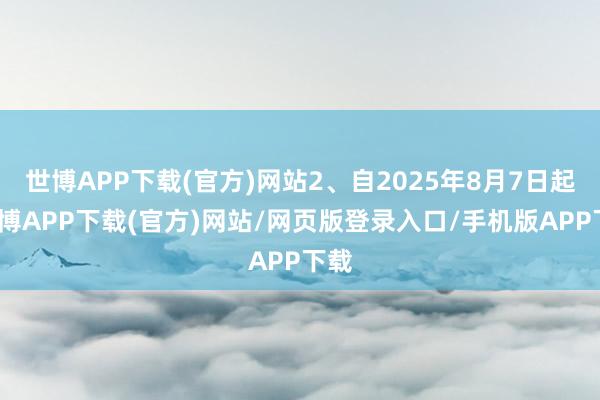 世博APP下载(官方)网站2、自2025年8月7日起-世博APP下载(官方)网站/网页版登录入口/手机版APP下载