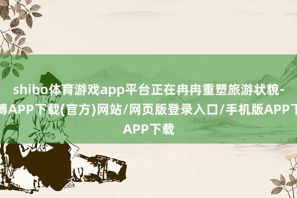 shibo体育游戏app平台正在冉冉重塑旅游状貌-世博APP下载(官方)网站/网页版登录入口/手机版APP下载